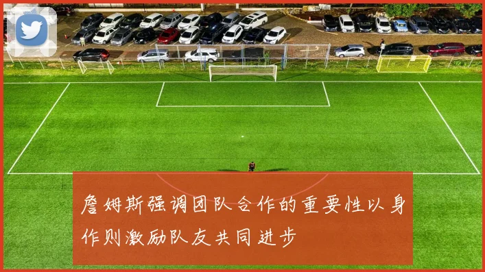 詹姆斯强调团队合作的重要性以身作则激励队友共同进步