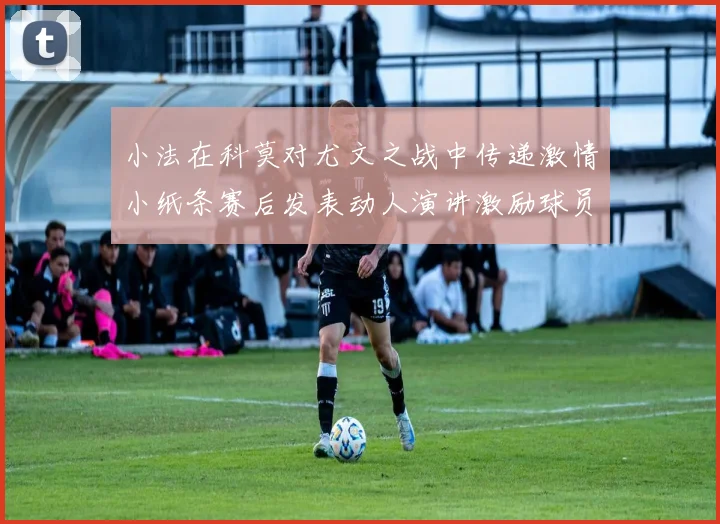 小法在科莫对尤文之战中传递激情小纸条赛后发表动人演讲激励球员士气