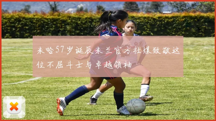 米哈57岁诞辰米兰官方社媒致敬这位不屈斗士与卓越领袖