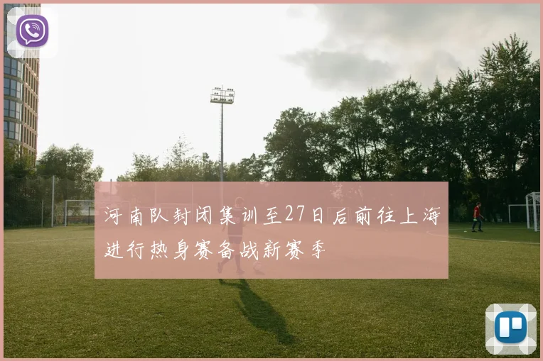 河南队封闭集训至27日后前往上海进行热身赛备战新赛季