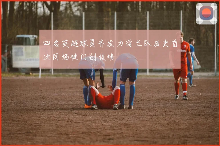 四名英超球员齐发力荷兰队历史首次同场破门创佳绩