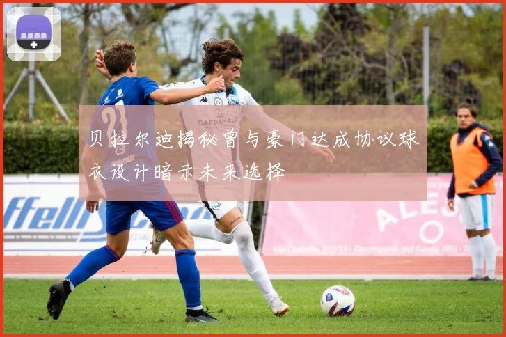 贝拉尔迪揭秘曾与豪门达成协议球衣设计暗示未来选择