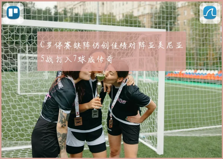 C罗停赛缺阵仍创佳绩对阵亚美尼亚5战打入7球成传奇