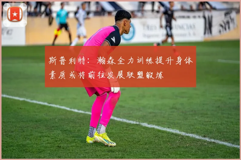 斯普利特：瀚森全力训练提升身体素质或将前往发展联盟锻炼