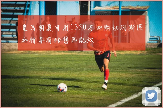 皇马明夏可用1350万回购切玛斯图加特享有转售匹配权