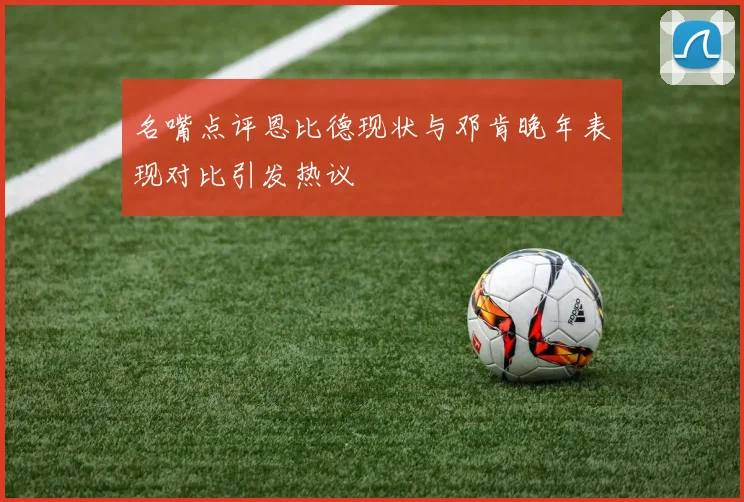 名嘴点评恩比德现状与邓肯晚年表现对比引发热议