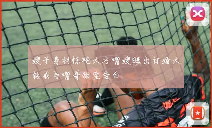 嫂子身材惊艳大方嘴嫂晒出订婚大钻戒与嘴哥甜蜜告白