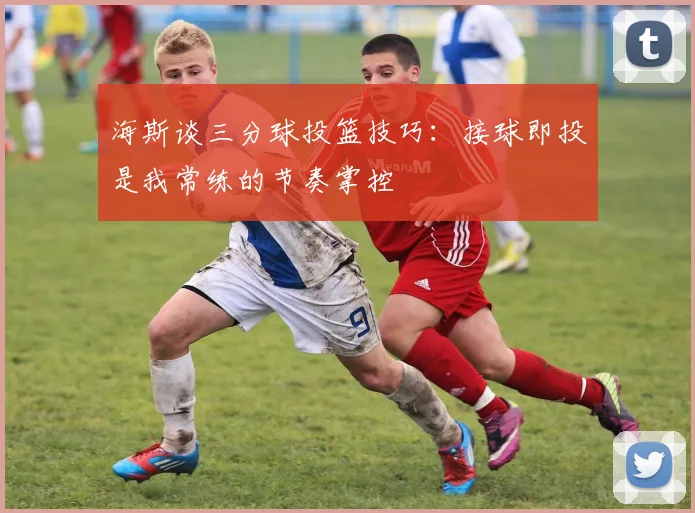 海斯谈三分球投篮技巧：接球即投是我常练的节奏掌控