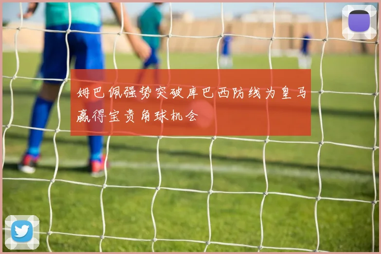 姆巴佩强势突破库巴西防线为皇马赢得宝贵角球机会