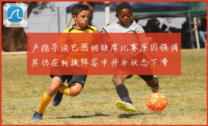 卢指导谈巴图姆缺席比赛原因强调其仍在轮换阵容中并非状态下滑