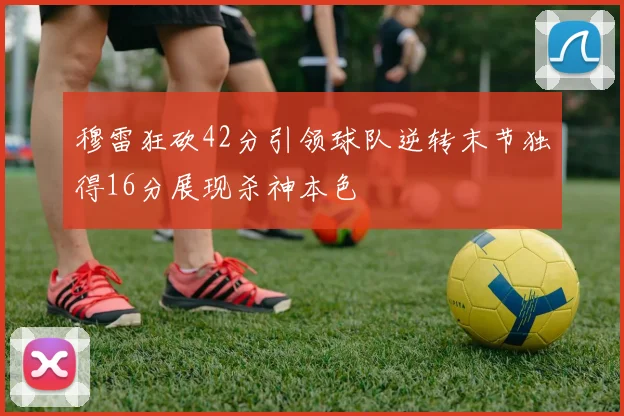 穆雷狂砍42分引领球队逆转末节独得16分展现杀神本色