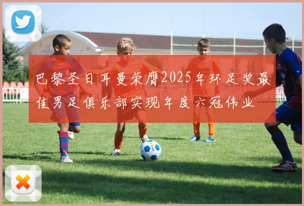 巴黎圣日耳曼荣膺2025年环足奖最佳男足俱乐部实现年度六冠伟业