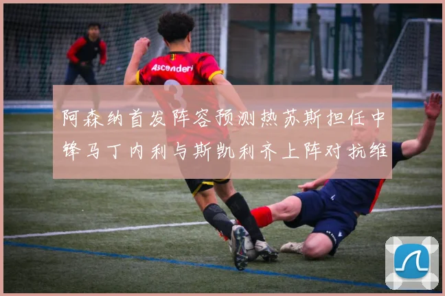 阿森纳首发阵容预测热苏斯担任中锋马丁内利与斯凯利齐上阵对抗维拉