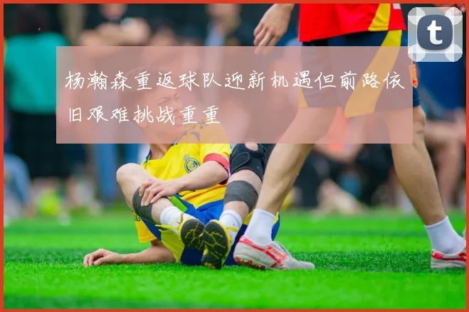 杨瀚森重返球队迎新机遇但前路依旧艰难挑战重重