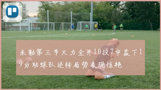 米勒第三节火力全开10投7中轰下19分助球队逆转局势表现惊艳