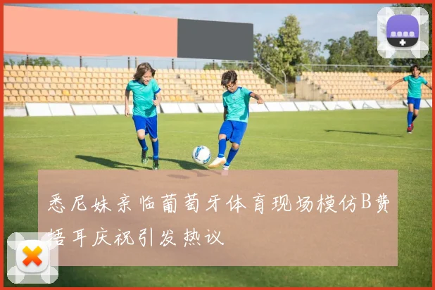 悉尼妹亲临葡萄牙体育现场模仿B费捂耳庆祝引发热议