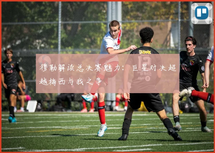 穆勒解读总决赛魅力：巨星对决超越梅西与我之争