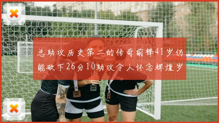 总助攻历史第二的传奇前锋41岁仍能砍下26分10助攻令人怀念辉煌岁月