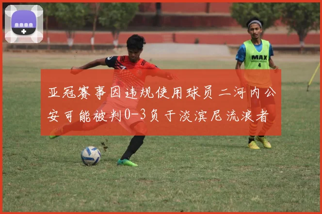亚冠赛事因违规使用球员二河内公安可能被判0-3负于淡滨尼流浪者