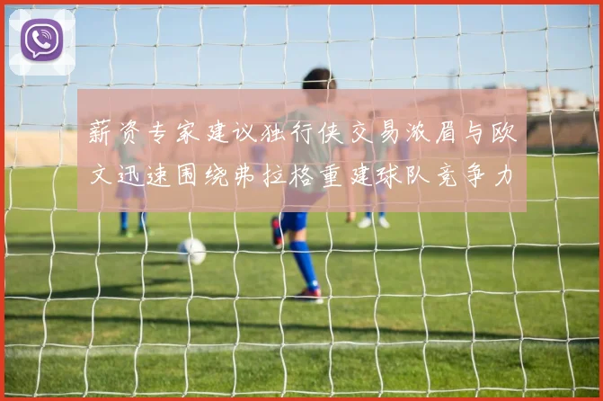 薪资专家建议独行侠交易浓眉与欧文迅速围绕弗拉格重建球队竞争力