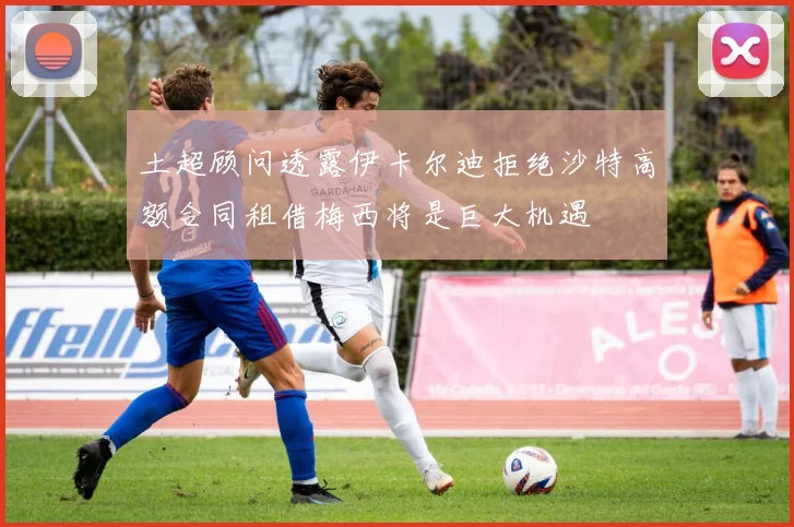 土超顾问透露伊卡尔迪拒绝沙特高额合同租借梅西将是巨大机遇