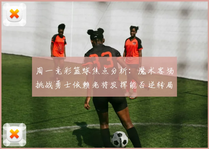 周一竞彩篮球焦点分析：魔术客场挑战勇士依赖老将发挥能否逆转局势