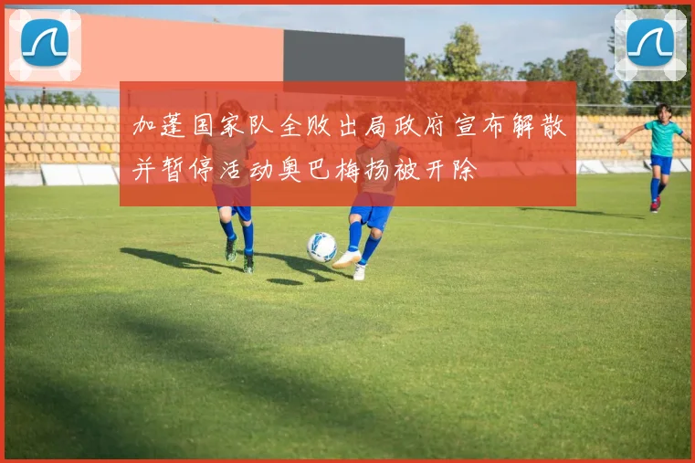 加蓬国家队全败出局政府宣布解散并暂停活动奥巴梅扬被开除