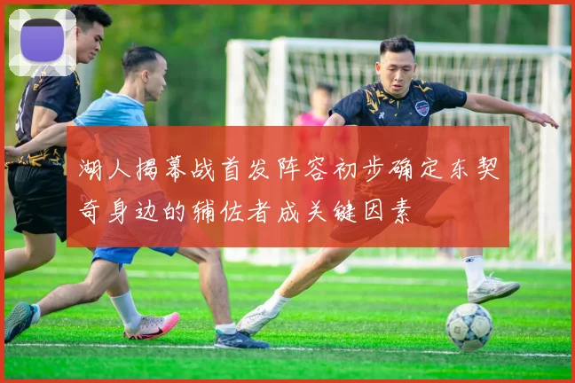 湖人揭幕战首发阵容初步确定东契奇身边的辅佐者成关键因素