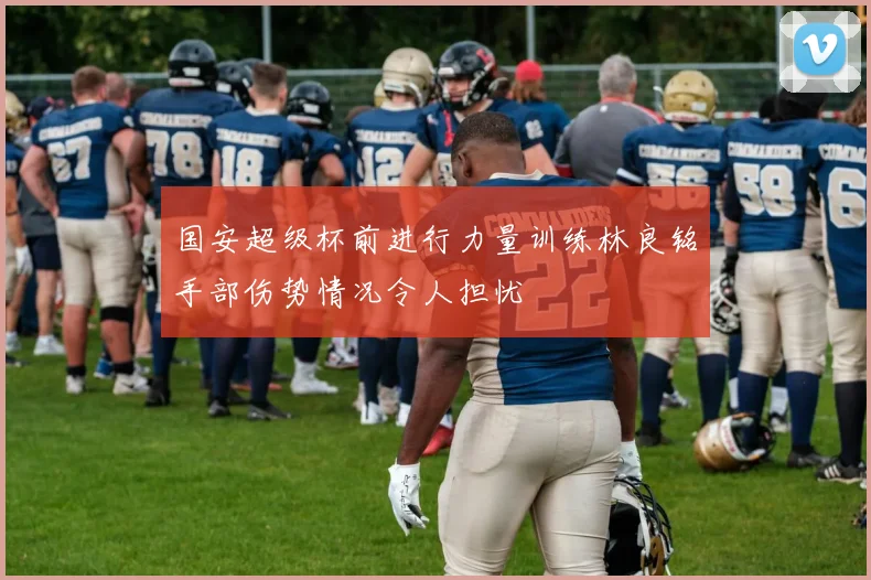 国安超级杯前进行力量训练林良铭手部伤势情况令人担忧