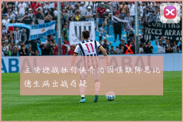 主场迎战独行侠乔治因伤缺阵恩比德生病出战存疑