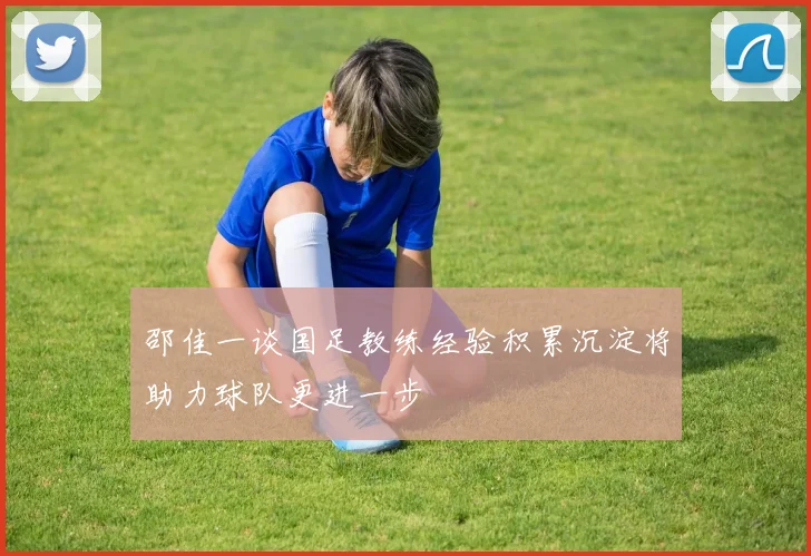 邵佳一谈国足教练经验积累沉淀将助力球队更进一步