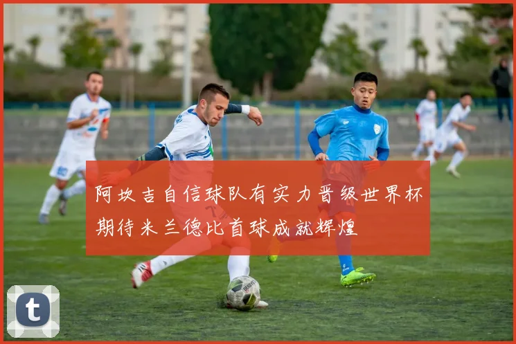 阿坎吉自信球队有实力晋级世界杯期待米兰德比首球成就辉煌