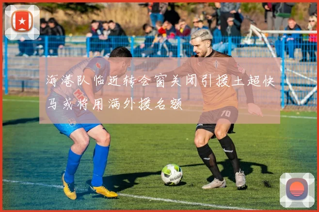 海港队临近转会窗关闭引援土超快马或将用满外援名额