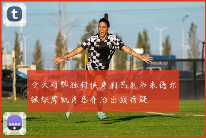 今天对阵独行侠库利巴利和米德尔顿缺席凯肖恩乔治出战存疑
