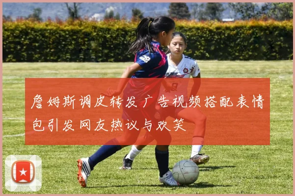 詹姆斯调皮转发广告视频搭配表情包引发网友热议与欢笑