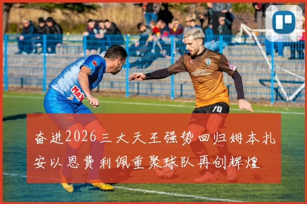 奋进2026三大天王强势回归姆本扎安以恩费利佩重聚球队再创辉煌